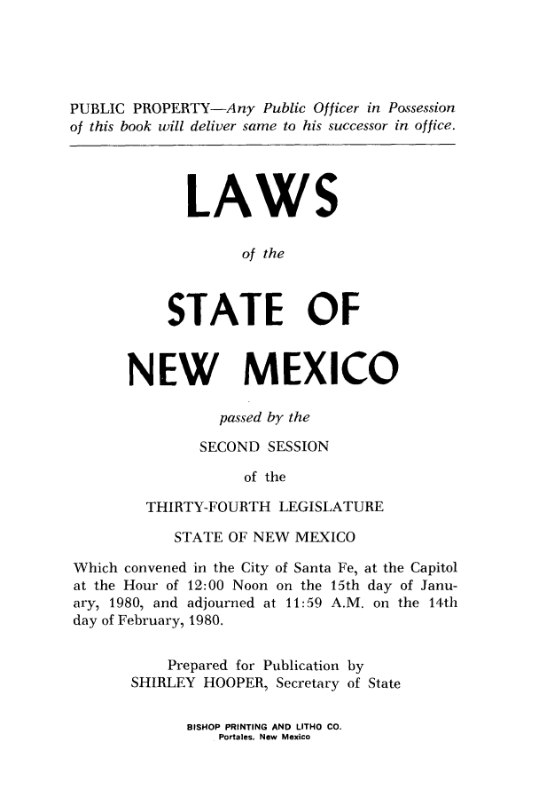 handle is hein.ssl/ssnm0057 and id is 1 raw text is: PUBLIC PROPERTY-Any Public Officer in Possession
of this book will deliver same to his successor in office.
LAWS
of the
STATE OF
NEW MEXICO
passed by the
SECOND SESSION
of the
THIRTY-FOURTH LEGISLATURE
STATE OF NEW MEXICO
Which convened in the City of Santa Fe, at the Capitol
at the Hour of 12:00 Noon on the 15th day of Janu-
ary, 1980, and adjourned at 11:59 A.M. on the 14th
day of February, 1980.
Prepared for Publication by
SHIRLEY HOOPER, Secretary of State

BISHOP PRINTING AND LITHO CO.
Portales, New Mexico


