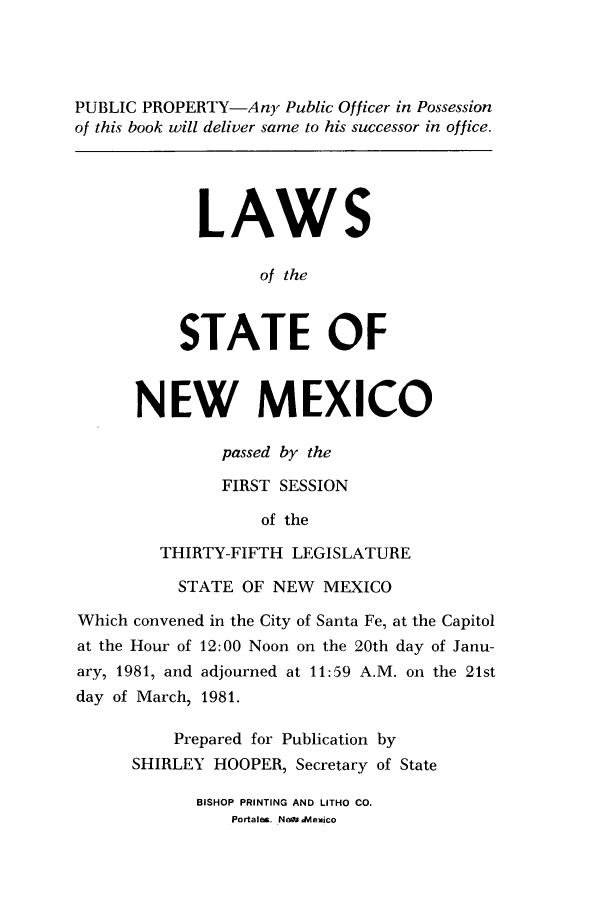 handle is hein.ssl/ssnm0058 and id is 1 raw text is: PUBLIC PROPERTY-Any Public Officer in Possession
of this book will deliver same to his successor in office.
LAWS
of the
STATE OF
NEW MEXICO
passed by the
FIRST SESSION
of the
THIRTY-FIFTH LEGISLATURE
STATE OF NEW MEXICO
Which convened in the City of Santa Fe, at the Capitol
at the Hour of 12:00 Noon on the 20th day of Janu-
ary, 1981, and adjourned at 11:59 A.M. on the 21st
day of March, 1981.
Prepared for Publication by
SHIRLEY HOOPER, Secretary of State

BISHOP PRINTING AND LITHO CO.
Portales. New ,Nlexico


