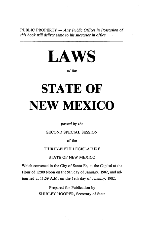 handle is hein.ssl/ssnm0060 and id is 1 raw text is: PUBLIC PROPERTY - Any Public Officer in Possession of
this book will deliver same to his successor in office.

LAWS
of the
STATE OF

NEW MEXICO
passed by the
SECOND SPECIAL SESSION
of the
THIRTY-FIFTH LEGISLATURE
STATE OF NEW MEXICO
Which convened in the City of Santa Fe, at the Capitol at the
Hour of 12:00 Noon on the 9th day of January, 1982, and ad-
journed at 11:59 A.M. on the 19th day of January, 1982.
Prepared for Publication by
SHIRLEY HOOPER, Secretary of State


