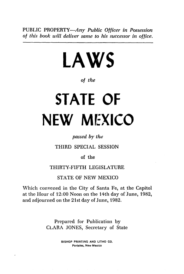handle is hein.ssl/ssnm0061 and id is 1 raw text is: PUBLIC PROPERTY-Any Public Officer in Possession
of this book will deliver same to his successor in office.
LAWS
of the
STATE OF
NEW MEXICO
passed by the
THIRD SPECIAL SESSION
of the
THIRTY-FIFTH LEGISLATURE
STATE OF NEW MEXICO
Which convened in the City of Santa Fe, at the Capitol
at the Hour of 12:00 Noon on the 14th day of June, 1982,
and adjourned on the 21st day of June, 1982.
Prepared for Publication by
CLARA JONES, Secretary of State

BISHOP PRINTING AND LITHO CO.
Portales, New Mexico


