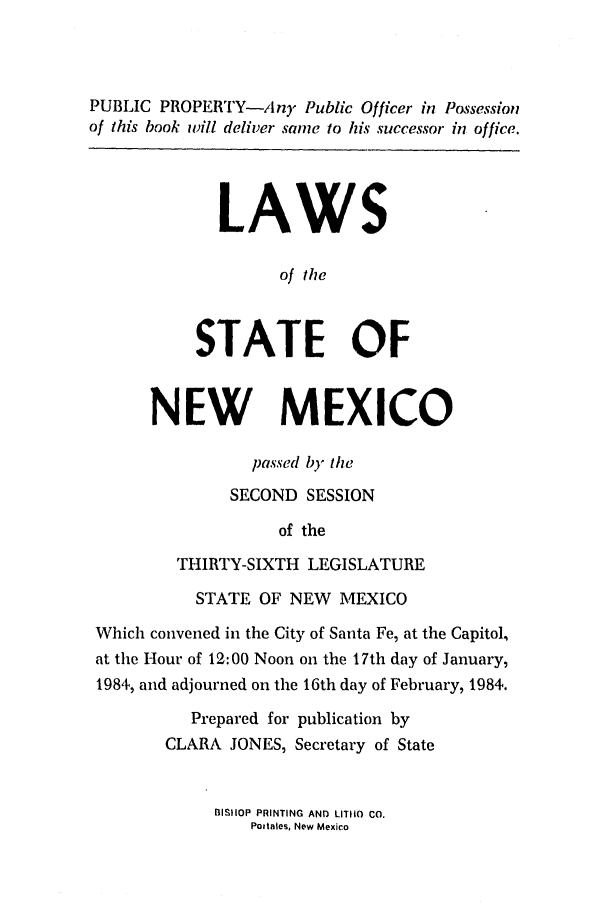 handle is hein.ssl/ssnm0064 and id is 1 raw text is: PUBLIC PROPERTY-Any Public Officer in Possession
of this book will deliver same to his successor in office.
LAWS
of the
STATE OF
NEW MEXICO
passed b1) the
SECOND SESSION
of the
THIRTY-SIXTH LEGISLATURE
STATE OF NEW MEXICO
Which convened in the City of Santa Fe, at the Capitol,
at the Hour of 12:00 Noon on the 17th day of January,
1984, and adjourned on the 16th day of February, 1984.
Prepared for publication by
CLARA JONES, Secretary of State

BISIIOP PRINTING AND LITIIO CO.
Pottales, New Mexico


