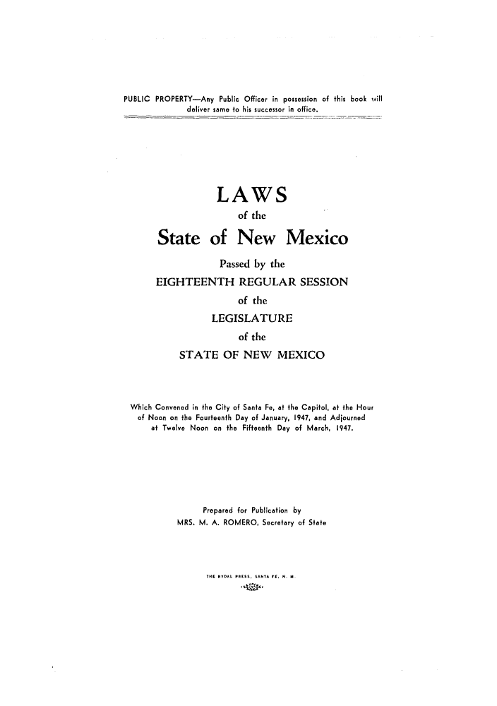 handle is hein.ssl/ssnm0070 and id is 1 raw text is: PUBLIC PROPERTY-Any Public Officer in possession of this book will
deliver same to his successor in office.
LAWS
of the
State of New Mexico

Passed by the
EIGHTEENTH REGULAR SESSION
of the
LEGISLATURE
of the

STATE OF NEW MEXICO
Which Convened in the City of Santa Fe, at the Capitol, at the Hour
of Noon on the Fourteenth Day of January, 1947, and Adjourned
at Twelve Noon on the Fifteenth Day of March, 1947.
Prepared for Publication by
MRS. M. A. ROMERO, Secretary of State

THE RYDAL PRESS, SANTA FE, N. M.


