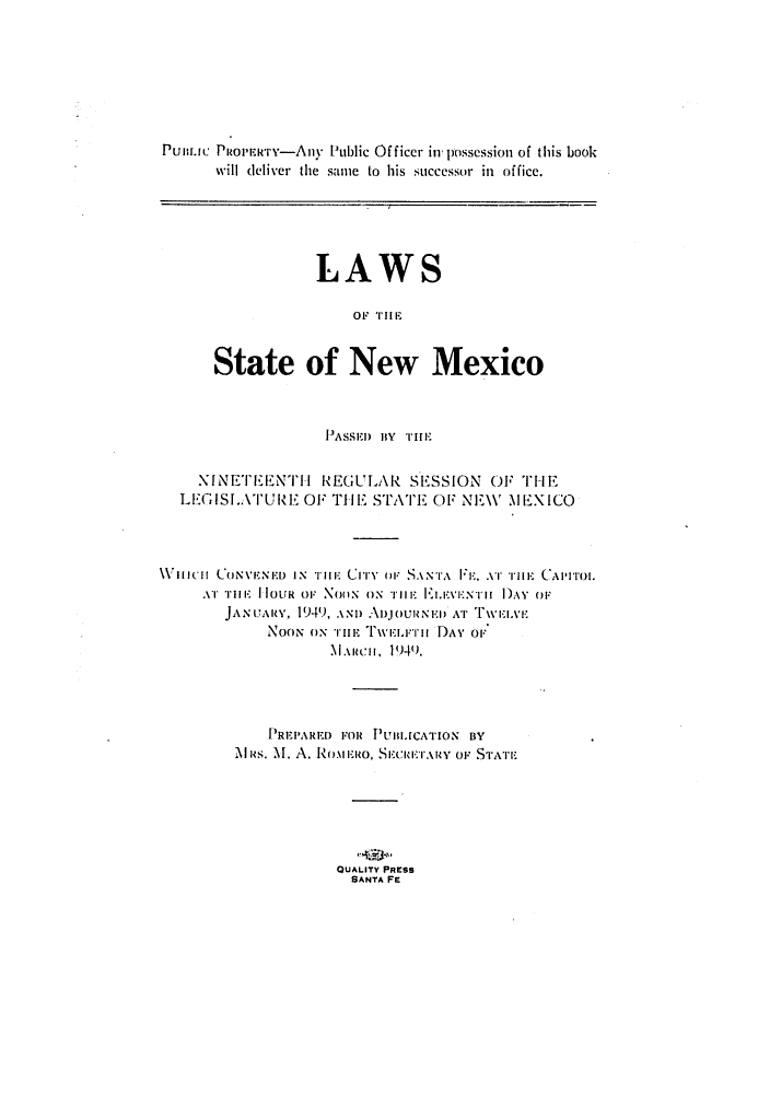 handle is hein.ssl/ssnm0071 and id is 1 raw text is: PuBLuC Puoit-rry-Any Public Of ficer in' possession of this book
will deliver the same to his successor in office.

LAWS
OF TIE
State of New Mexico

PASSEID Bv THE
NINETE'ENTH REGULAR SESSION OF TIE
LEGISLATURE OF THE ST1'ATE OF NEW MEXICO
WienI[ CONVENED IN n11: CiTy OF SANTA FE. ArT THE CAPITroi.
.Ir -i: 1 loUR or NoON ON THE ELvEVNTu I ') Or
JANUARY, 1941), AND AujOURN El) AT ivWEIvxE
NooN ox Trm Twiit:T  DAY oF
M.incii, 1949.
PREPARED FOR PUnIuCATION BY
MAlas. M1. A. RONin:Mo. Seell:T.ARy OF STATE
QUALITY PRESS
SANTA FE


