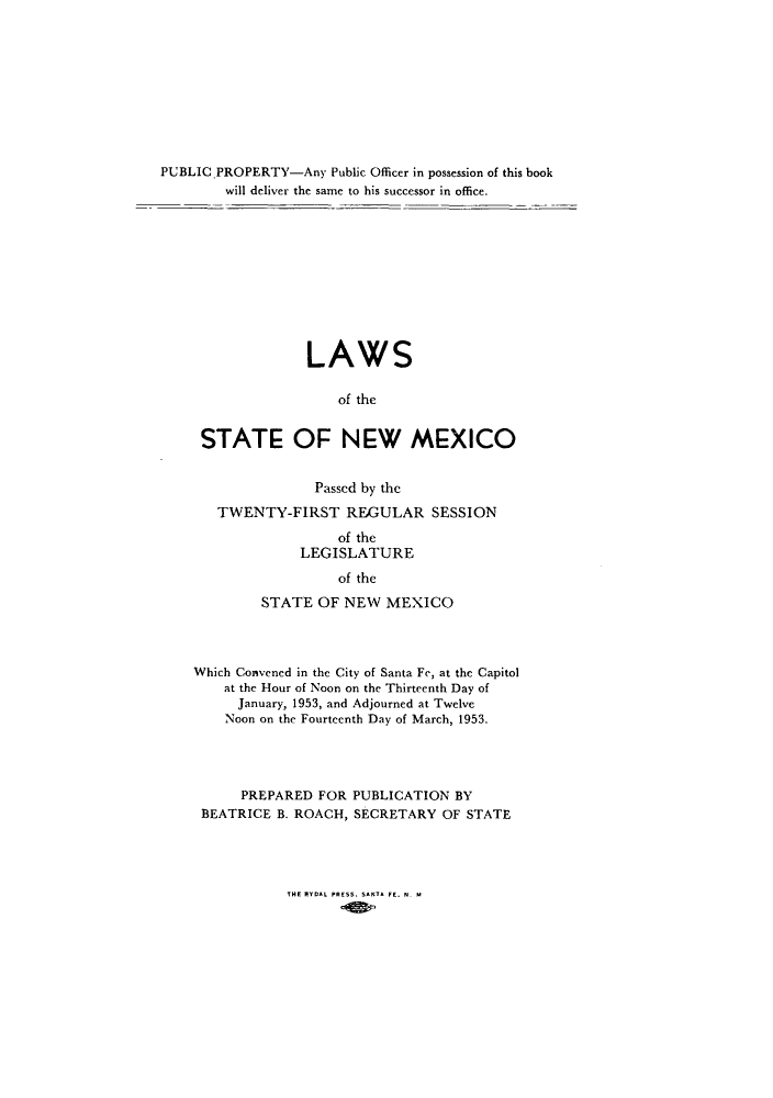 handle is hein.ssl/ssnm0073 and id is 1 raw text is: PUBLICPROPERTY-Any Public Officer in possession of this book
will deliver the same to his successor in office.
LAWS
of the
STATE OF NEW MEXICO

Passed by the
TWENTY-FIRST REGULAR SESSION
of the
LEGISLATURE
of the
STATE OF NEW MEXICO

Which Convened in the City of Santa Fe, at the Capitol
at the Hour of Noon on the Thirteenth Day of
January, 1953, and Adjourned at Twelve
Noon on the Fourteenth Day of March, 1953.
PREPARED FOR PUBLICATION BY
BEATRICE B. ROACH, SECRETARY OF STATE

THE RYDAL PRESS. SANTA FE. N. M



