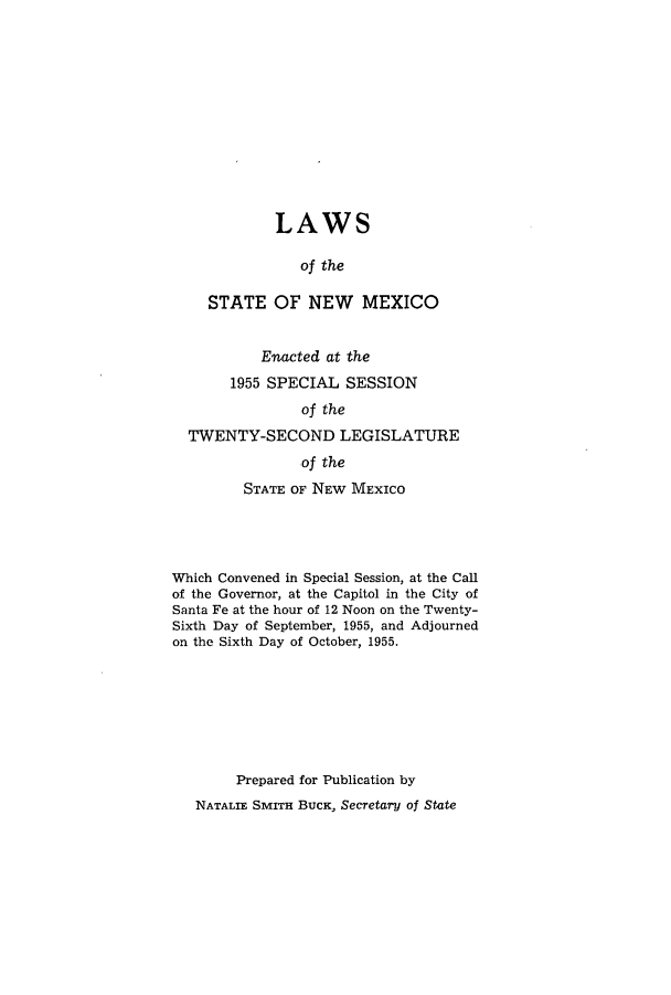 handle is hein.ssl/ssnm0076 and id is 1 raw text is: LAWS
of the
STATE OF NEW MEXICO

Enacted at the
1955 SPECIAL SESSION
of the
TWENTY-SECOND LEGISLATURE
of the
STATE OF NEw MEXICO
Which Convened in Special Session, at the Call
of the Governor, at the Capitol in the City of
Santa Fe at the hour of 12 Noon on the Twenty-
Sixth Day of September, 1955, and Adjourned
on the Sixth Day of October, 1955.
Prepared for Publication by
NATALIE SMITH BUCK, Secretary of State


