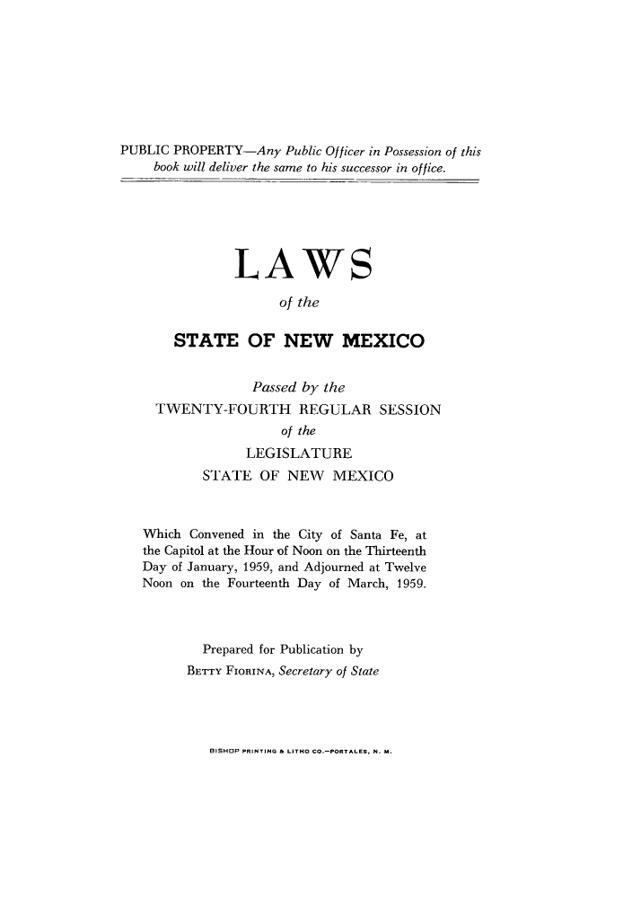 handle is hein.ssl/ssnm0080 and id is 1 raw text is: PUBLIC PROPERTY-Any Public Officer in Possession of this
book will deliver the same to his successor in office.

LAWS
of the
STATE OF NEW MEXICO
Passed by the
TWENTY-FOURTH REGULAR SESSION
of the
LEGISLATURE
STATE OF NEW MEXICO

Which Convened in the City of Santa Fe, at
the Capitol at the Hour of Noon on the Thirteenth
Day of January, 1959, and Adjourned at Twelve
Noon on the Fourteenth Day of March, 1959.
Prepared for Publication by
BETTY FIORINA, Secretary of State

BISHOP PRINTING & LITHO CO.-PORTALES, N. M.


