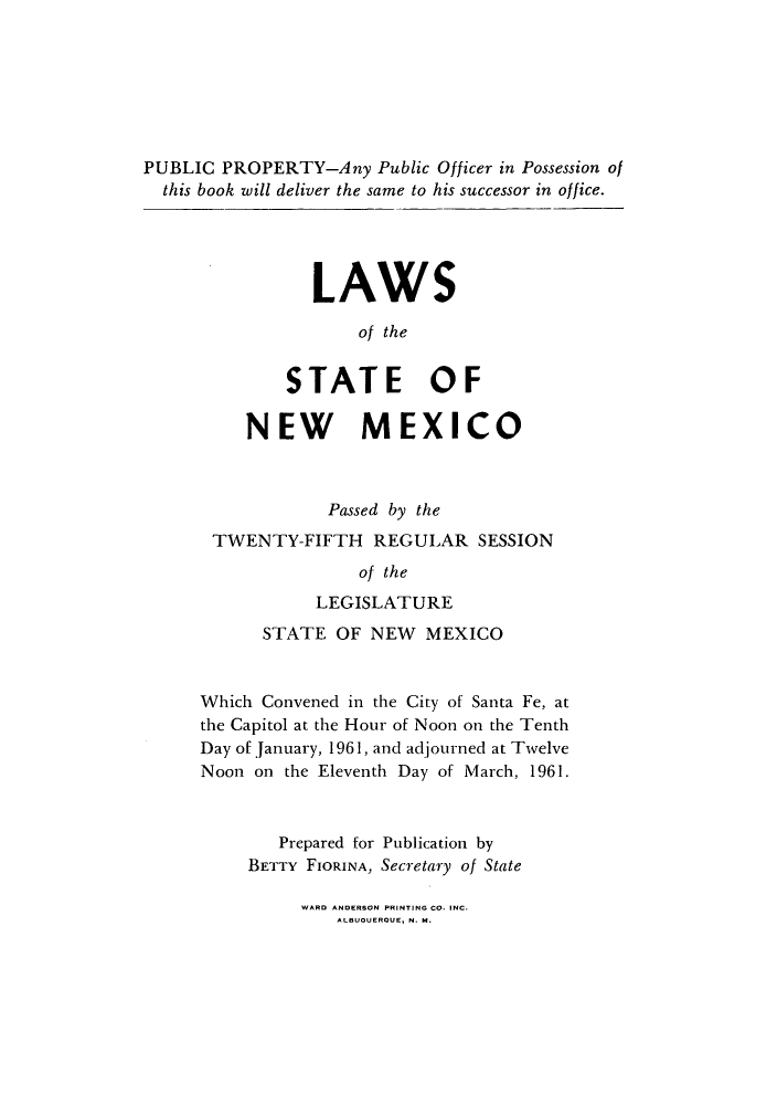 handle is hein.ssl/ssnm0081 and id is 1 raw text is: PUBLIC PROPERTY-Any Public Officer in Possession of
this book will deliver the same to his successor in office.
LAWS
of the
STATE OF
NEW MEXICO
Passed by the
TWENTY-FIFTH REGULAR SESSION
of the
LEGISLATURE
STATE OF NEW MEXICO
Which Convened in the City of Santa Fe, at
the Capitol at the Hour of Noon on the Tenth
Day of January, 1961, and adjourned at Twelve
Noon on the Eleventh Day of March, 1961.
Prepared for Publication by
BETTY FIORINA, Secretary of State

WARD ANDERSON PRINTING CO. INC.
ALBUQUERQUE, N. M.


