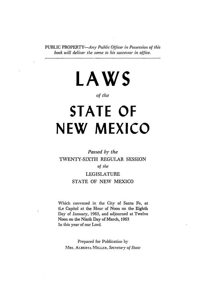 handle is hein.ssl/ssnm0082 and id is 1 raw text is: PUBLIC PROPERTY--Any Public Officer in Possession of this
book will deliver the same to his successor in office.
LAWS
of the
STATE OF
NEW MEXICO
Passed by the
TWENTY-SIXTH REGULAR SESSION
of the
LEGISLATURE
STATE OF NEW MEXICO
Which convened in the City of Santa Fe, at
tLe Capitol at the Hour of Noon on the Eighth
Day of January, 1963, and adjourned at Twelve
Noon on the Ninth Day of March, 1963
In this year of our Lord.
Prepared for Publication by
MRs. ALBERTA MILLER, Secretary of State


