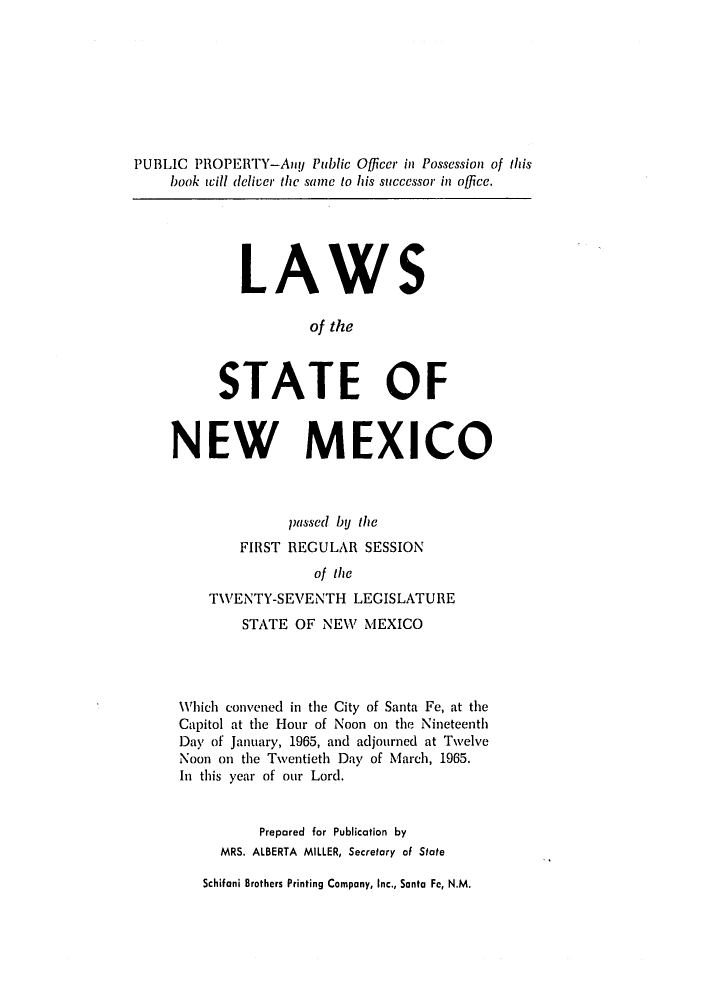 handle is hein.ssl/ssnm0083 and id is 1 raw text is: PUBLIC PROPERTY-AnU Public Officer in Possession of this
book will deliver the same to his successor in office.

LAWS
of the
STATE OF

NEW MEXICO
passed bU the
FIRST REGULAR SESSION
of the
TWENTY-SEVENTH LEGISLATURE
STATE OF NEW MEXICO
Which convened in the City of Santa Fe, at the
Capitol at the Hour of Noon on the Nineteenth
Day of January, 1965, and adjourned at Twelve
Noon on the Twentieth Day of March, 1965.
In this year of our Lord.
Prepared for Publication by
MRS. ALBERTA MILLER, Secretary of State
Schifani Brothers Printing Company, Inc., Santa Fe, N.M.


