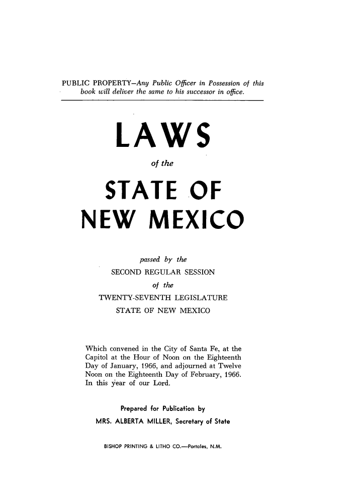 handle is hein.ssl/ssnm0085 and id is 1 raw text is: PUBLIC PROPERTY-Any Public Officer in Possession of this
book will deliver the same to his successor in office.

LAWS
of the
STATE OF

NEW MEXICO
passed by the
SECOND REGULAR SESSION
of the
TWENTY-SEVENTH LEGISLATURE
STATE OF NEW MEXICO
Which convened in the City of Santa Fe, at the
Capitol at the Hour of Noon on the Eighteenth
Day of January, 1966, and adjourned at Twelve
Noon on the Eighteenth Day of February, 1966.
In this Year of our Lord.
Prepared for Publication by
MRS. ALBERTA MILLER, Secretary of State

BISHOP PRINTING & LITHO CO.-Portales, N.M.


