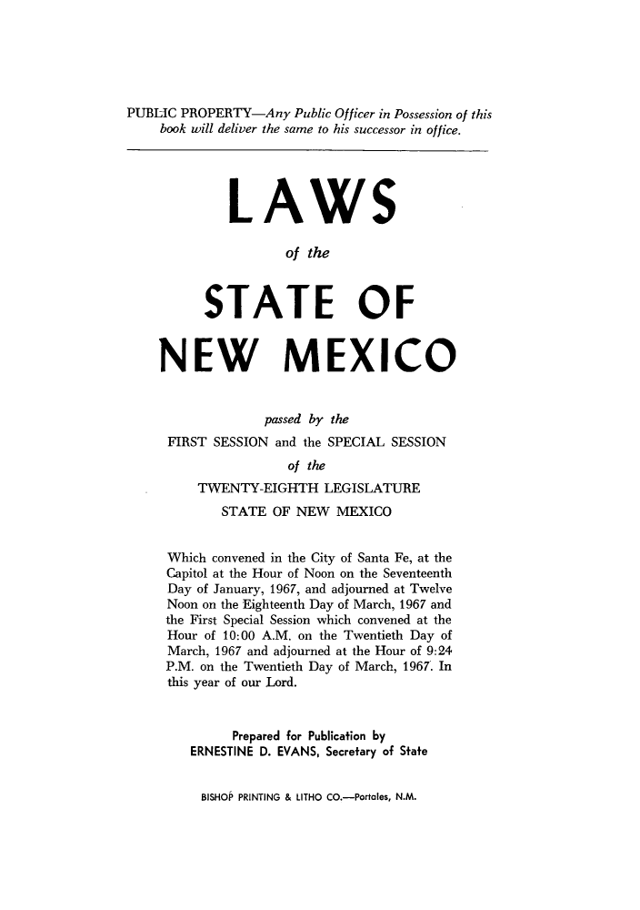 handle is hein.ssl/ssnm0086 and id is 1 raw text is: PUBLIC PROPERTY-Any Public Officer in Possession of this
book will deliver the same to his successor in office.
LAWS
of the
STATE OF
NEW MEXICO
passed by the
FIRST SESSION and the SPECIAL SESSION
of the
TWENTY-EIGHTH LEGISLATURE
STATE OF NEW MEXICO
Which convened in the City of Santa Fe, at the
Capitol at the Hour of Noon on the Seventeenth
Day of January, 1967, and adjourned at Twelve
Noon on the Eighteenth Day of March, 1967 and
the First Special Session which convened at the
Hour of 10:00 A.M. on the Twentieth Day of
March, 1967 and adjourned at the Hour of 9:24
P.M. on the Twentieth Day of March, 1967. In
this year of our Lord.
Prepared for Publication by
ERNESTINE D. EVANS, Secretary of State

BISHOP PRINTING & LITHO CO.-Portales, N.M.


