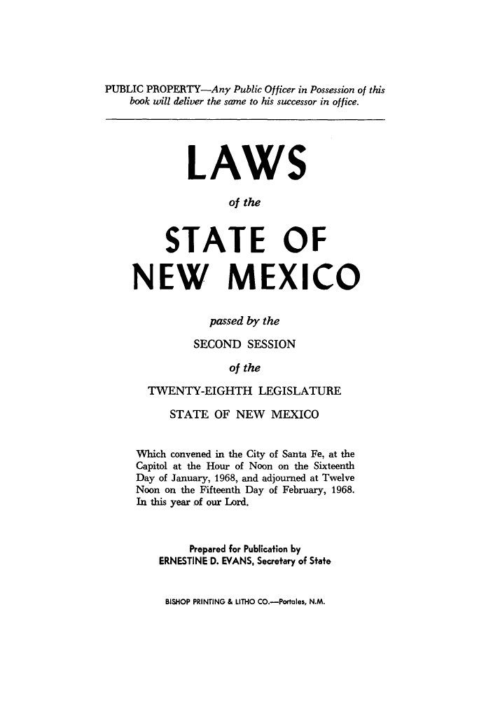 handle is hein.ssl/ssnm0087 and id is 1 raw text is: PUBLIC PROPERTY-Any Public Officer in Possession of this
book will deliver the same to his successor in office.
LAWS
of the
STATE OF
NEW MEXICO
passed by the
SECOND SESSION
of the
TWENTY-EIGHTH LEGISLATURE
STATE OF NEW MEXICO
Which convened in the City of Santa Fe, at the
Capitol at the Hour of Noon on the Sixteenth
Day of January, 1968, and adjourned at Twelve
Noon on the Fifteenth Day of February, 1968.
In this year of our Lord.
Prepared for Publication by
ERNESTINE D. EVANS, Secretary of State

BISHOP PRINTING & LITHO CO.-Portales, N.M.


