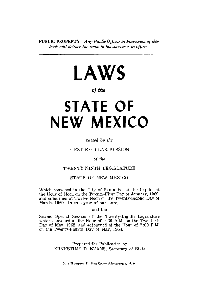 handle is hein.ssl/ssnm0088 and id is 1 raw text is: PUBLIC PROPERTY-Any Public Officer in Possession of this
book will deliver the same to his successor in office.
LAWS
of the
STATE OF
NEW MEXICO
passed by the
FIRST REGULAR SESSION
of the
TWENTY-NINTH LEGISLATURE
STATE OF NEW MEXICO
Which convened in the City of Santa Fe, at the Capitol at
the Hour of Noon on the Twenty-First Day of January, 1969,
and adjourned at Twelve Noon on the Twenty-Second Day of
March, 1969.. In this year of our Lord,
and the
Second Special Session of the Twenty-Eighth Legislature
which convened at the Hour of 9:00 A.M. on the Twentieth
Day of May, 1968, and adjourned at the Hour of 7:00 P.M.
on the Twenty-Fourth Day of May, 1968.
Prepared for Publication by
ERNESTINE D. EVANS, Secretary of State

Case Thompson Printing Co. - Albuquerque, N. M.


