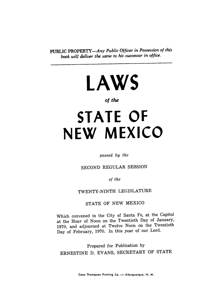 handle is hein.ssl/ssnm0089 and id is 1 raw text is: PUBLIC PROPERTY-Any Public Officer in Possession of this
book will deliver the same to his successor in office.

LAWS
of the
STATE OF
NEW MEXICO
passed by the
SECOND REGULAR SESSION
of the
TWENTY-NINTH LEGISLATURE
STATE OF NEW MEXICO
Which convened in the City of Santa Fe, at the Capitol
at the Hour of Noon on the Twentieth Day of January,
1970, and adjourned at Twelve Noon on the Twentieth
Day of February, 1970. In this year of our Lord.

Prepared for Publication by
ERNESTINE D. EVANS, SECRETARY

OF STATE

Case Thompson Printing Co. - Albuquerque, N. M.


