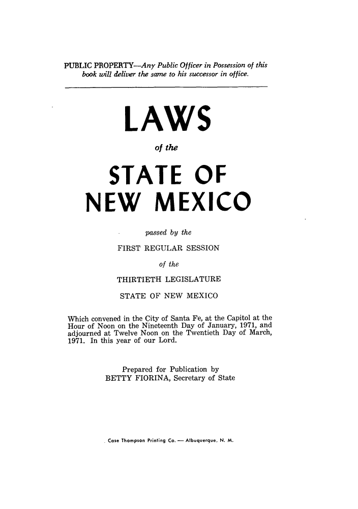 handle is hein.ssl/ssnm0090 and id is 1 raw text is: PUBLIC PROPERTY-Any Public Officer in Possession of this
book will deliver the same to his successor in office.
LAWS
of the
STATE OF
NEW MEXICO
passed by the
FIRST REGULAR SESSION
of the
THIRTIETH LEGISLATURE
STATE OF NEW MEXICO
Which convened in the City of Santa Fe, at the Capitol at the
Hour of Noon on the Nineteenth Day of January, 1971, and
adjourned at Twelve Noon on the Twentieth Day of March,
1971. In this year of our Lord.
Prepared for Publication by
BETTY FIORINA, Secretary of State

Case Thompson Printing Co. - Albuquerque. N. M.


