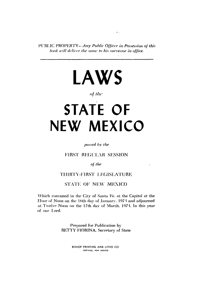 handle is hein.ssl/ssnm0092 and id is 1 raw text is: PIUBLIC PROPERITY--Any Public Officer in Possession of this
book i/ll deircr the same to his successor in office.
LAWS
ofilic
STATE OF
NEW MEXICO
passed by the
FIRST RE1:GULAl SESSION
of the
TllHY-FIRST LEIGISLATURE
STATE OF NEW        MEXICO
Which convened in the City of Santa Fe. at the Capitol at the
Hour of Noon on the 16th day of January. 197 1 and adjourned
at Twelve Noon on the 17th day of March. 1973. In this year
of our Lord.
Prepared for Publication by
BETTY FIORINA. Secretary of State

BISHOP PRINTING AND LITHO CO
PORTALES. NEW MEXICO


