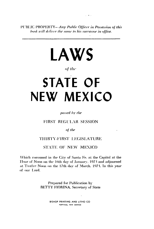 handle is hein.ssl/ssnm0093 and id is 1 raw text is: PIUBLIC PROPERITY--Any Public Officer in Possession of this
book i/ll deircr the same to his successor in office.
LAWS
ofilic
STATE OF
NEW MEXICO
passed by the
FIRST RE1:GULAl SESSION
of the
TllHY-FIRST LEIGISLATURE
STATE OF NEW        MEXICO
Which convened in the City of Santa Fe. at the Capitol at the
Hour of Noon on the 16th day of lanuarY. 197 1 and adjourned
at Twelve Noon on the 17th day of March. 1973. In this year
of our Lord.
Prepared for Puhlication by
BETTY FIORINA. Secretary of State

BISHOP PRINTING AND LITHO CO
PORTALES. NEW MEXICO


