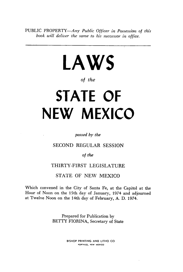handle is hein.ssl/ssnm0094 and id is 1 raw text is: PUBLIC PROPERTY-Any Public Officer in Possession of this
book will deliver the same to his successor in office.

LAWS
of the
STATE OF

NEW MEXICO
passed by the
SECOND REGULAR SESSION
of the
THIRTY-FIRST LEGISLATURE

STATE OF NEW MEXICO
Which convened in the City of Santa Fe, at the Capitol at the
Hour of Noon on the 15th day of January, 1974 and adjourned
at Twelve Noon on the 14th day of February, A. D. 1974.
Prepared for Publication by
BETTY FIORINA, Secretary of State

BISHOP PRINTING AND LITHO CO
PORTALkS. NEW MEXICO


