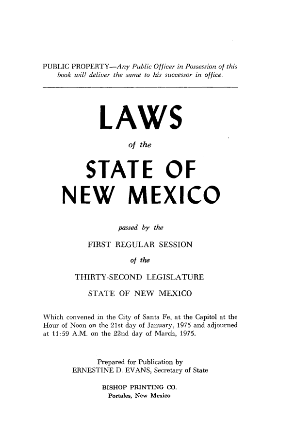 handle is hein.ssl/ssnm0096 and id is 1 raw text is: PUBLIC PROPERTY-Any Public Officer in Possession of this
book will deliver the same to his successor in office.

LAWS
of the
STATE OF

NEW MEXICO
passed by the
FIRST REGULAR SESSION
of the
THIRTY-SECOND LEGISLATURE
STATE OF NEW MEXICO
Which convened in the City of Santa Fe, at the Capitol at the
Hour of Noon on the 21st day of January, 1975 and adjourned
at 11:59 A.M. on the 22nd day of March, 1975.
Prepared for Publication by
ERNESTINE D. EVANS, Secretary of State
BISHOP PRINTING CO.
Portales, New Mexico


