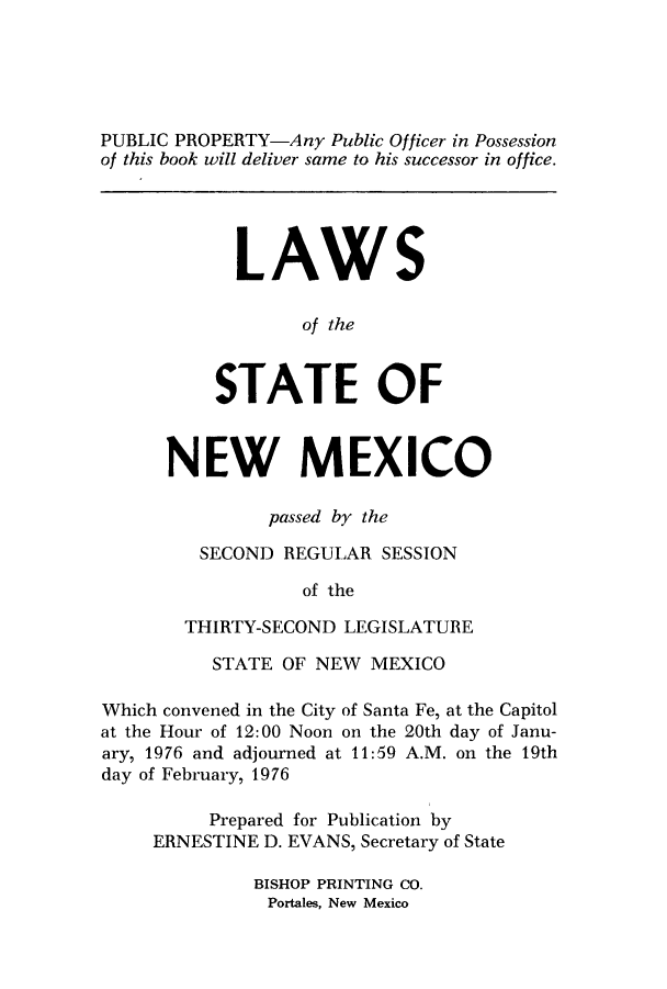 handle is hein.ssl/ssnm0097 and id is 1 raw text is: PUBLIC PROPERTY-Any Public Officer in Possession
of this book will deliver same to his successor in office.
LAWS
of the
STATE OF
NEW MEXICO
passed by the
SECOND REGULAR SESSION
of the
THIRTY-SECOND LEGISLATURE
STATE OF NEW MEXICO
Which convened in the City of Santa Fe, at the Capitol
at the Hour of 12:00 Noon on the 20th day of Janu-
ary, 1976 and adjourned at 11:59 A.M. on the 19th
day of February, 1976
Prepared for Publication by
ERNESTINE D. EVANS, Secretary of State
BISHOP PRINTING CO.
Portales, New Mexico


