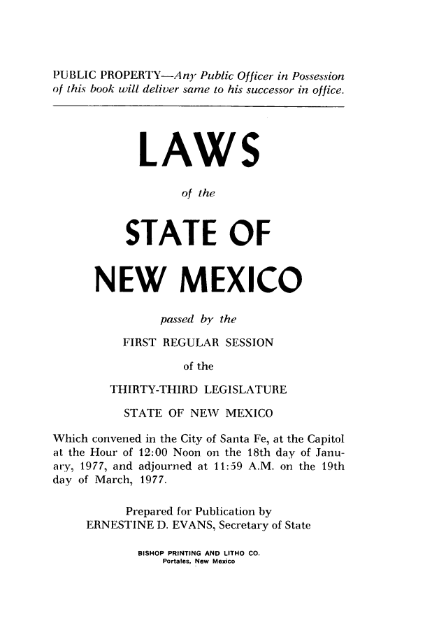handle is hein.ssl/ssnm0100 and id is 1 raw text is: PUBLIC PROPERTY-Any Public Officer in Possession
of this book will deliver same to his successor in office.
LAWS
of the
STATE OF
NEW MEXICO
passed by the
FIRST REGULAR SESSION
of the
THIRTY-THIRD LEGISLATURE
STATE OF NEW MEXICO
Which convened in the City of Santa Fe, at the Capitol
at the Hour of 12:00 Noon on the 18th day of Janu-
ary, 1977, and adjourned at 11:59 A.M. on the 19th
day of March, 1977.
Prepared for Publication by
ERNESTINE D. EVANS, Secretary of State

BISHOP PRINTING AND LITHO CO.
Portales, New Mexico


