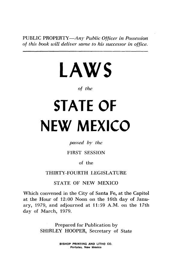 handle is hein.ssl/ssnm0103 and id is 1 raw text is: PUBLIC PROPERTY-Any Public Officer in Possession
of this book will deliver same to his successor in office.
LAWS
of the
STATE OF
NEW MEXICO
passed by the
FIRST SESSION
of the
THIRTY-FOURTH LEGISLATURE
STATE OF NEW MEXICO
Which convened in the City of Santa Fe, at the Capitol
at the Hour of 12:00 Noon on the 16th day of Janu-
ary, 1979, and adjourned at 11:59 A.M. on the 17th
day of March, 1979.
Prepared for Publication by
SHIRLEY HOOPER, Secretary of State

BISHOP PRINTING AND LITHO CO.
Portales. New Mexico


