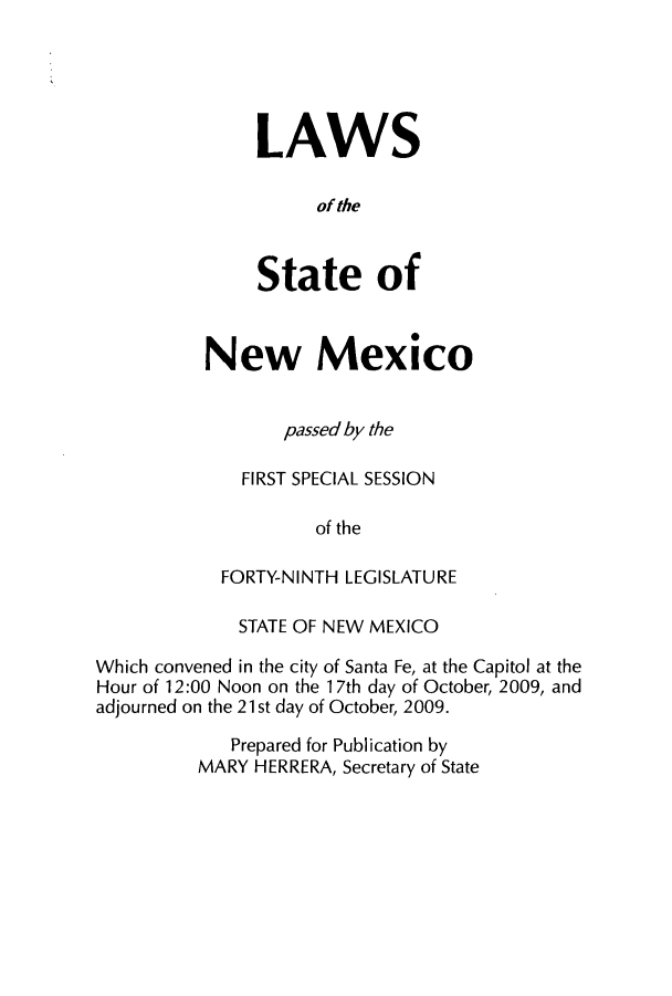 handle is hein.ssl/ssnm0105 and id is 1 raw text is: LAWS
of the
State of

New Mexico
passed by the
FIRST SPECIAL SESSION
of the
FORTY-NINTH LEGISLATURE

STATE OF NEW MEXICO
Which convened in the city of Santa Fe, at the Capitol at the
Hour of 12:00 Noon on the 17th day of October, 2009, and
adjourned on the 21 st day of October, 2009.
Prepared for Publication by
MARY HERRERA, Secretary of State


