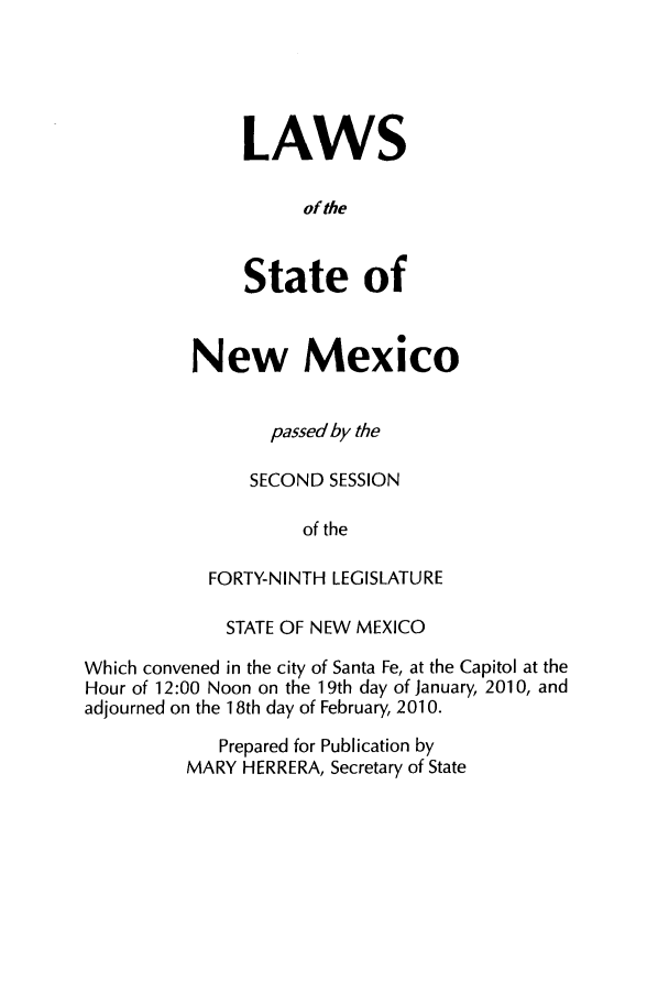 handle is hein.ssl/ssnm0106 and id is 1 raw text is: LAWS
of the
State of

New Mexico
passed by the
SECOND SESSION
of the
FORTY-NINTH LEGISLATURE

STATE OF NEW MEXICO
Which convened in the city of Santa Fe, at the Capitol at the
Hour of 12:00 Noon on the 19th day of January, 2010, and
adjourned on the 1 8th day of February, 2010.
Prepared for Publication by
MARY HERRERA, Secretary of State


