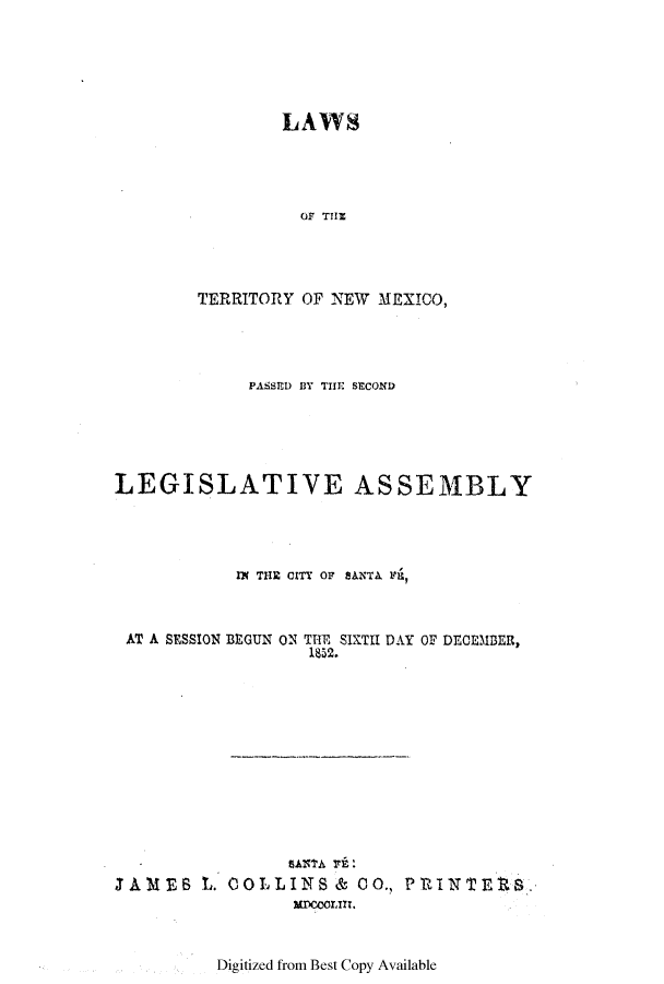 handle is hein.ssl/ssnm0111 and id is 1 raw text is: LAWS
OF TIH
TERRITORY OF NEW MEXICO,

PASSEI) BY THE SECOND
LEGISLATIVE ASSEMBLY
IN THE CITY OF SANTA Fil
AT A SESSION BE GUN ON THE SIKTII DAY OF DECEMBER,
1852.

JAMES L.

COLLINS & CO., PRINTEtS.
MwCOrm.

Digitized from Best Copy Available


