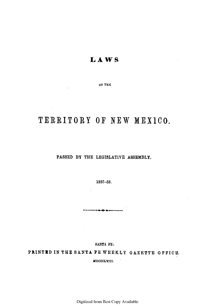 handle is hein.ssl/ssnm0116 and id is 1 raw text is: LAWS
OTI  TE
TERRITORY OF NEW MEX100.

PASSED BY THE LEGISLATIVE ASSEMBLY.
1857-58.

SANTA FE:
PRINTID IN TRE SANTA PE WEEKLY GAZETTE OFFI0B,
MDCCOLVWII.

Digitized from Best Copy Available


