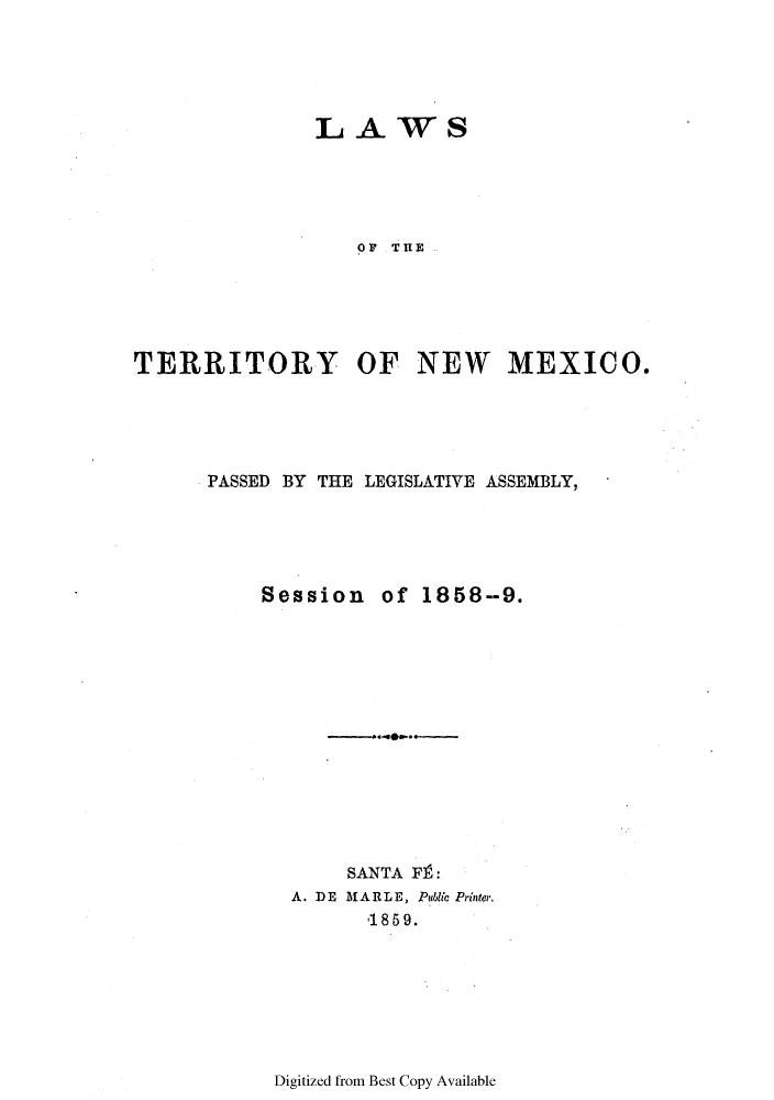 handle is hein.ssl/ssnm0117 and id is 1 raw text is: LAWS

OF THE
TERRITORY OF NEW MEXICO.
PASSED BY THE LEGISLATIVE ASSEMBLY,
Session of 1858--9.
SANTA FI :
A. D E  MAR L E, Public Printer.
'1859.

Digitized from Best Copy Available


