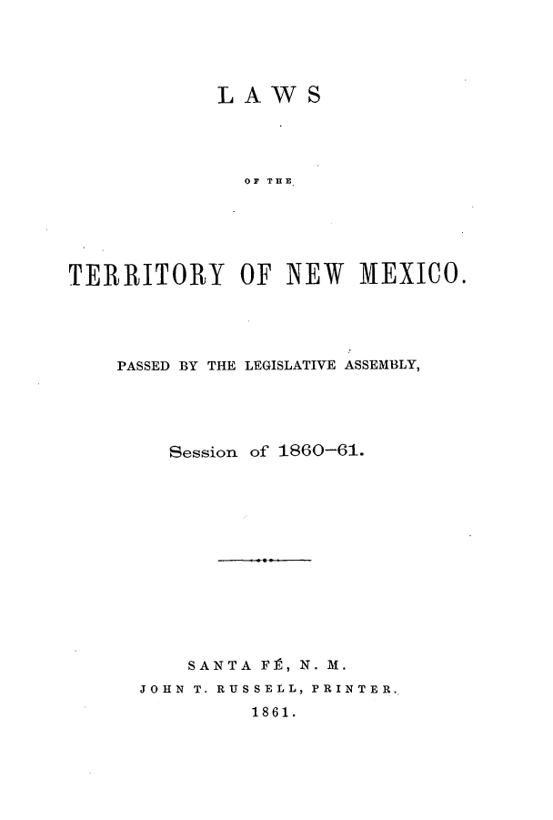 handle is hein.ssl/ssnm0119 and id is 1 raw text is: LAWS
OF THE
TERRITORY OF NEW MEXICO.

PASSED BY THE LEGISLATIVE ASSEMBLY,
Session of 1860-61.
SANTA FP, N. M.
JOHN T. RUSSELL, PRINTER.
1861.


