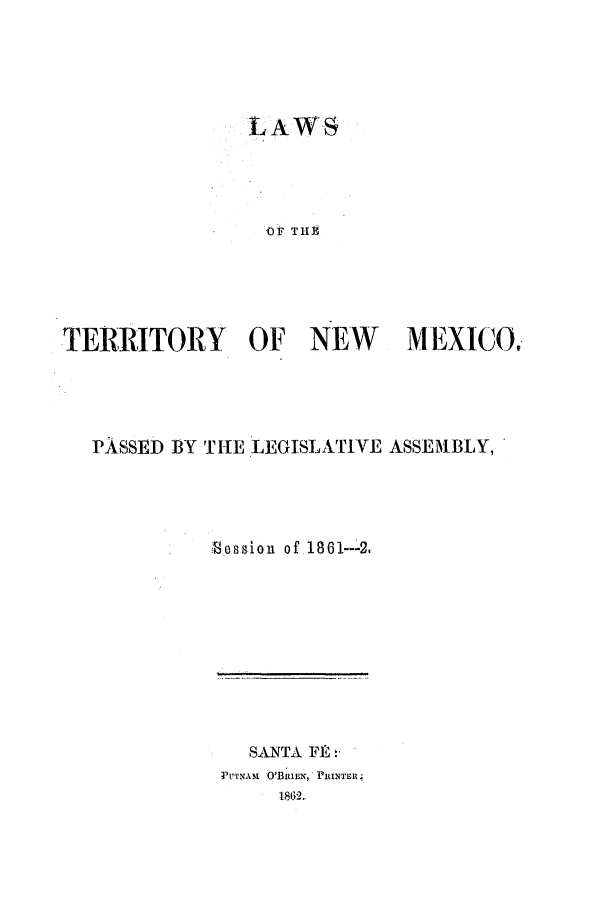 handle is hein.ssl/ssnm0120 and id is 1 raw text is: LAWS
OF THEt
TERRITORY OF NEW MEXICO.,

PASSED BY THE LEGISLATIVE ASSEMBLY,
Bession of .1861---2.

SANTA FRh
PUTNAn O'BRIEN-,*PRINTE4
11862..


