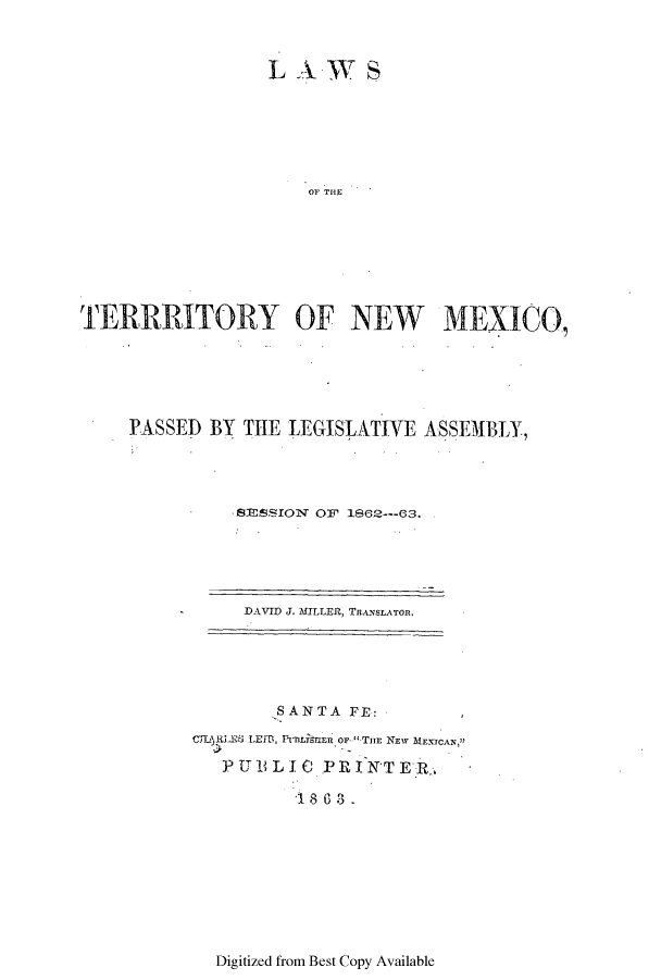 handle is hein.ssl/ssnm0121 and id is 1 raw text is: LAWS

Or THE
TERRRITORY OF NEW MEXICO,
PASSED BY THE LEGISLATIVE ASSEMBLY,
SESSION OF' 1862---63.

DAVID J. MLLER, TRANSLATOR.

SANTA FE:
CL ELJrErS LEhD, P rt ER OF- THr NEW MEXICAN
PUBLIC PRINTER,
1 888.

Digitized from Best Copy Available


