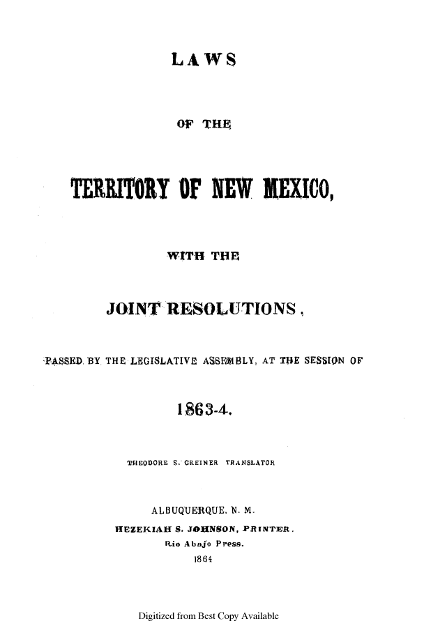 handle is hein.ssl/ssnm0122 and id is 1 raw text is: LAWS
OF T HE
TERRITORY OF NEW MEXIC0,
WITH THEP
JOINT RESOLUTIONS,
TASSED. BY THE LEGISLATIVE ASSF~MBLY, AT THE SESSION OF
1863-4.
THEODORE S. GREINER TRANSLATOR
ALBUQUERQUE. N. M.
HEZEKIAH S. JOUNSON, PRINTER,
Rio Atajo Press.
1864

Digitized from Best Copy Available



