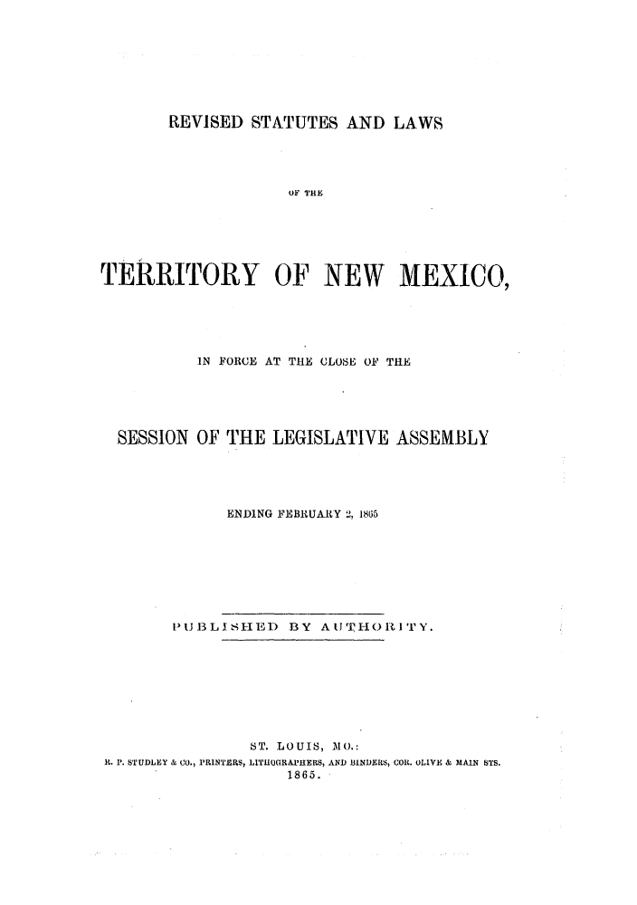 handle is hein.ssl/ssnm0123 and id is 1 raw text is: REVISED STATUTES AND LAWS

OF THE
TERRITORY OF NEW MEXICO,
IN FORCE AT THE CLOSE OF THE
SESSION OF THE LEGISLATIVE ASSEMBLY
ENDING FEBRUARY 2, 1805

PUIJBLISHE) BY           AUTIIORI T       Y.
ST. LOUIS, 10.:
R. '. STUDLEY & CO., PRINTERS, LITHLOGRAPHERS, AND BINDIERS, COB. OLIVE & MAIN STS.
1865.


