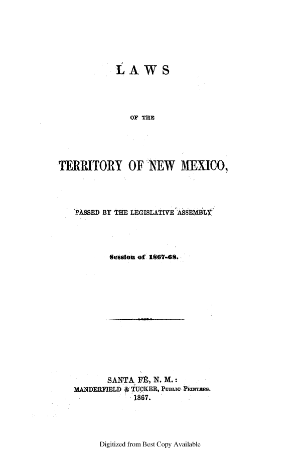 handle is hein.ssl/ssnm0126 and id is 1 raw text is: LAWS
OF TIE
TERRITORY OF NEW MEXICO,

'PASSED BY THE LEGISLATIVE ASSEMBLY
Setsion of 1807-8.

SANTA F9, N. M.:
MANDERFIELD & TUCKER, PuBLoe PTwras.
1867.

Digitized from Best Copy Available


