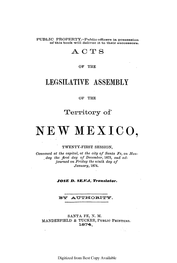 handle is hein.ssl/ssnm0130 and id is 1 raw text is: PUBLIC PROPERTY.-Public offcers in possession
of this book will deliver it to their successors.
ACTS
OF THE
LEGSILATIVE ASSEMBLY
OF THE
Territory of
NEW MEXICO,
TWENTY-FIRST SESSION,
Convened at the capital, at the city of Santa Fe, on 1Eon-
day the first day of December, 1873, and ad-
journed on Friday the ninth day of
January, 1874.
JOSE D. SEX.d, Translator.
SANTA FE, N. M.
MANDERFIELD & TUCKER, PUBLIC PRINTERS.
1874.&

Digitized from Best Copy Available


