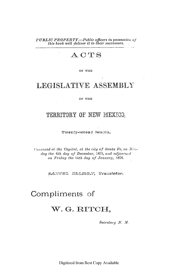 handle is hein.ssl/ssnm0131 and id is 1 raw text is: PUBLIC PROPERTY.-Public officers in possession of
this book will deliver it to their successors.
ACTS
OF THE
LEGISLATIVE ASSEMBLY
OF THE
TERRITORY OF NEW MEXICO,
t onceaed at the Capital, at the city of Santa Fe, on
day the 6th day of December, 1875, aad adjourned
on Friday the 14th (lay of January, 1876.

Compliments

of

W. G. RITCH,
Secretary JN. If.

Digitized from Best Copy Available



