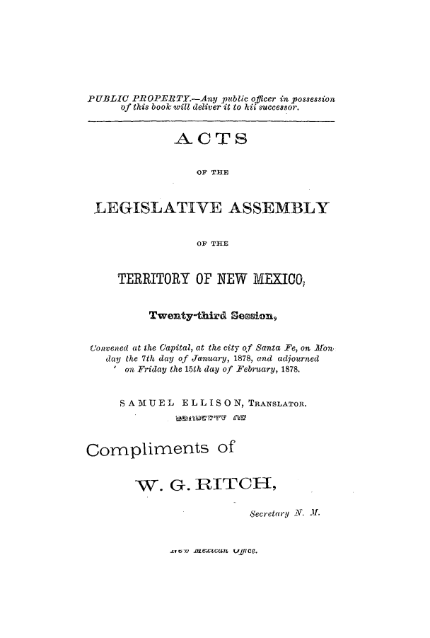 handle is hein.ssl/ssnm0132 and id is 1 raw text is: PUBLIC PROPERTY-Any public officer in possession
of this book will deliver it to hii successor.
ACTS
OF THE
LEGISLATIVE ASSEMBLY
OF THE
TERRITORY OF NEW MEXICO,
Twenty-third Session,
Convened at the Capital, at the city of Santa Fe, on Mon.
day the 7th day of January, 1878, and adjourned
on Friday the 15th day of February, 1878.
SAM U EL ELLISO N, TRANSLATOR.
Compliments of
W. G-. RITCH,
Secretary N. -LI.

rumv lre.cW vyfce.


