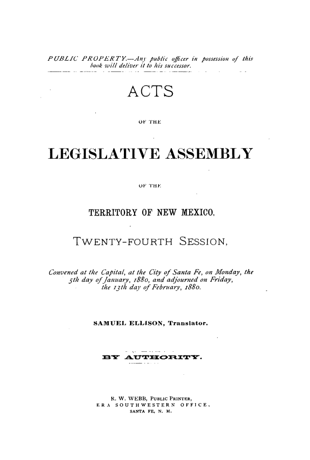 handle is hein.ssl/ssnm0133 and id is 1 raw text is: PUBLIC PROPERTY-Any public officer in possession of this
book will deliver it to his successor.
ACTS
O F THE
LEGISLATIVE ASSEMBLY
OF THE
TERRITORY OF NEW MEXICO.
TWENTY-FOURTH SESSION,
Convened at the Capital, at the City of Santa Fe, on Monday, the
5th day of January, I8So, and adjourned on Friday,
the i3th day of February, i88o.
SAMUEL ELLISON, Translator.
R. W. WEBB, PUBLIC PRINTER,
ERA SOUTHWESTERN OFFICE.
SANTA FE, N. M.


