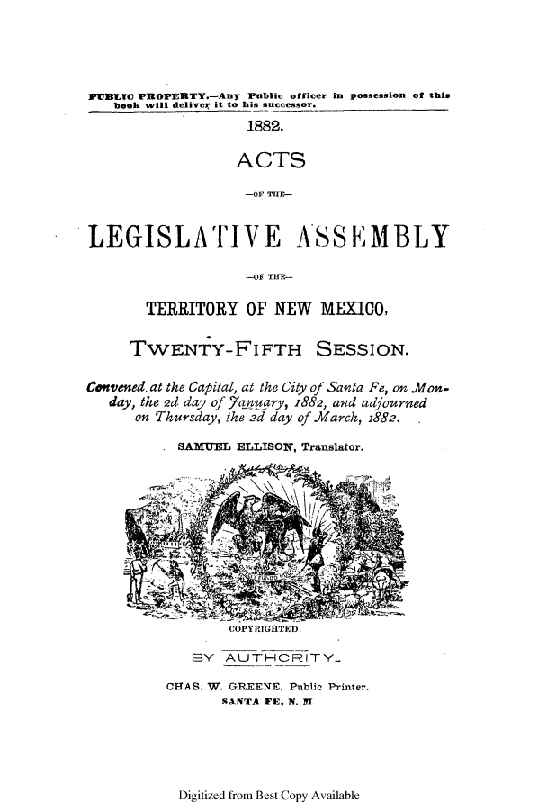 handle is hein.ssl/ssnm0134 and id is 1 raw text is: PyUBLIO PROPERTY.-Any Public officer in possession of this
book will deliver it to his successor.
1882.
ACTS
-OF THE-
LEGISLATIVE ASSEMBLY
-OF THE-

TERRITORY OF NEW MEXICO,

TWENTY-FIFTH

SESSION.

Convened. at the Capital, at the City of Santa Fe, on .Mon-
day, the 2d day of 7aguary, 1882, and adjourned
on Thursday, the 2d day of March, 1882.
. SAMUEL ELLISON, Translator.

COPYRIGHTED.
E3V  AUTO-CRITY

CHAS. W. GREENE. Public Printer.
SANTA FE. N. SI

Digitized from Best Copy Available



