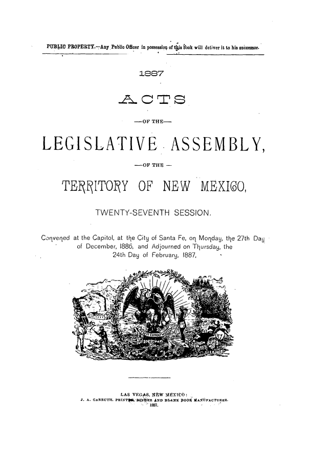 handle is hein.ssl/ssnm0136 and id is 1 raw text is: PUBLIO PROPERTY.-Any. Public Officer in possessiol of tblie Nok will deliver it to his succeslsor.
1887
.ACTS
-OF THE-
LEGISLATIVE. ASSEMBLY,
-OF TE        M
T E1ITO Y OF NEW MEXICO,

TWENTY-SEVENTH SESSION,

Coqveqed at the Capitol, at the City
of December, 1886, and
24th Day of

of Santa Fe, oq Moqday, the 27th Day
Adjourned on Thursday, the
February, 1887,

LAS VEGAS, NEW mililTeO:
J. A. CARRUTH. PRINT6  Eur-R *ND BIANK OO MA2{UFACTURER.
1887.


