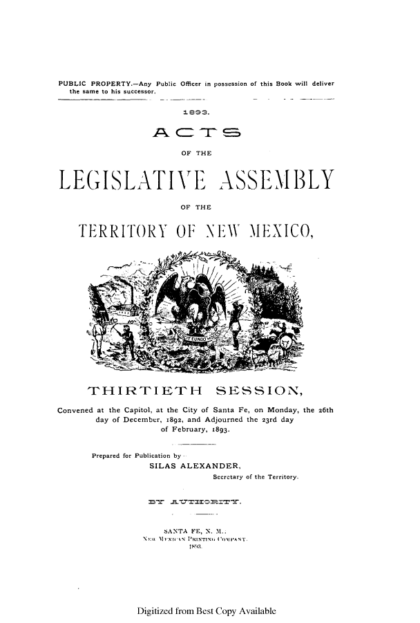 handle is hein.ssl/ssnm0139 and id is 1 raw text is: PUBLIC PROPERTY.-Any Public Officer in possession of this Book will deliver
the same to his successor.
OF THE
LEGISLATIVE ASSEMBLY
OF THE
TERRITORY OF NE1iW M1EXICO,

THIRTIETH SESSION,
Convened at the Capitol, at the City of Santa Fe, on Monday, the 26th
day of December, 1892, and Adjourned the 23rd day
of February, 1893.
Prepared for Publication by -
SILAS ALEXANDER,
Secretary of the Territory.
SANTA FE, N. M..
N11        l I vi  'K TiNT1\,  ('011VANY.

Digitized from Best Copy Available


