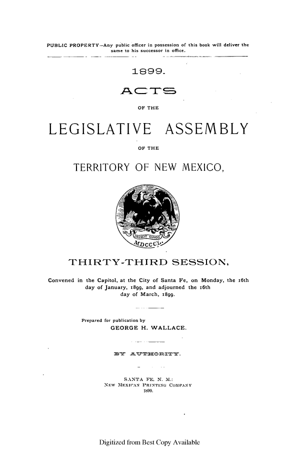 handle is hein.ssl/ssnm0142 and id is 1 raw text is: PUBLIC PROPERTY-Any public officer in possession of this book will deliver the
same to his successor in office.
1899.
OF THE
LEGISLATIVE ASSEMBLY
OF THE
TERRITORY OF NEW MEXICO,

T~5~
4~J~CC C

THIRTY-THIRD SESSION,
Convened in the Capitol, at the City of Santa Fe, on Monday, the z6th
day of January, 18gg, and adjourned the 16th
day of March, 18gg.
Prepared for publication by
GEORGE H. WALLACE.
SANTA FE, N. M.:
NEw MExlrAN PRINTING COMPANY
1899.

Digitized from Best Copy Available


