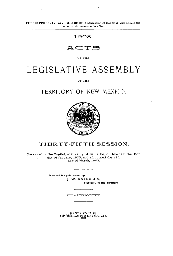 handle is hein.ssl/ssnm0144 and id is 1 raw text is: PUBLIC PROPERTY-Any Public Officer in possession of this book will deliver the
same to his successor in office.

1903.

OF THE
LEGISLATIVE ASSEMBLY
OF THE

TERRITORY OF NEW MEXICO.

rHIRTY-FIFTH SESSION,
Convened in the Capitol, at the City of Santa Fe, on Monday, the 19th
day of January, 1903, and adjourned the 19th
day of March, 1903.
Prepared for publication by
J W. RAYNOLDS,
Secretary of the Territory.
B3Y ATTTIEO1tITY.
NAYMiE'XICAN PRINTING COMPAN,
1W03.


