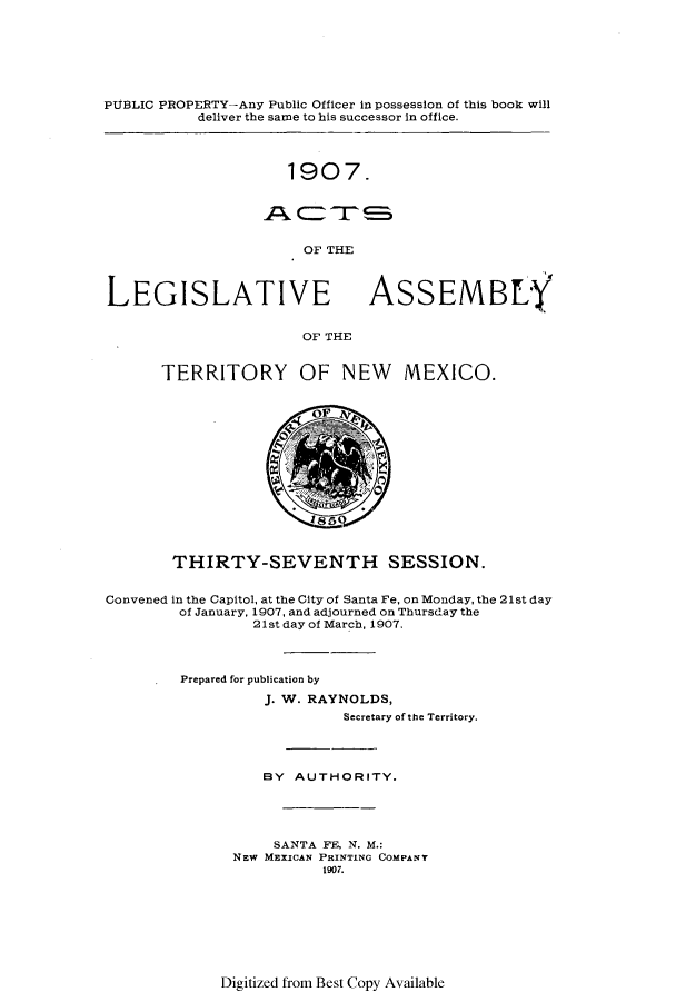 handle is hein.ssl/ssnm0146 and id is 1 raw text is: PUBLIC PROPERTY-Any Public Officer in possession of this book will
deliver the same to his successor in office.

1907.

OF THE

LEGISLATIVE

ASSEMBLY

OF THE

TERRITORY OF NEW MEXICO.
THIRTY-SEVENTH SESSION.
Convened in the Capitol, at the City of Santa Fe, on Monday, the 21st day
of January, 1907, and adjourned on Thursday the
21st day of March, 1907.
Prepared for publication by
J. W. RAYNOLDS,
Secretary of the Territory.
BY AUTHORITY.
SANTA FE, N. M.:
NEW MEXICAN PRINTING COMPANY
1907.

Digitized from Best Copy Available


