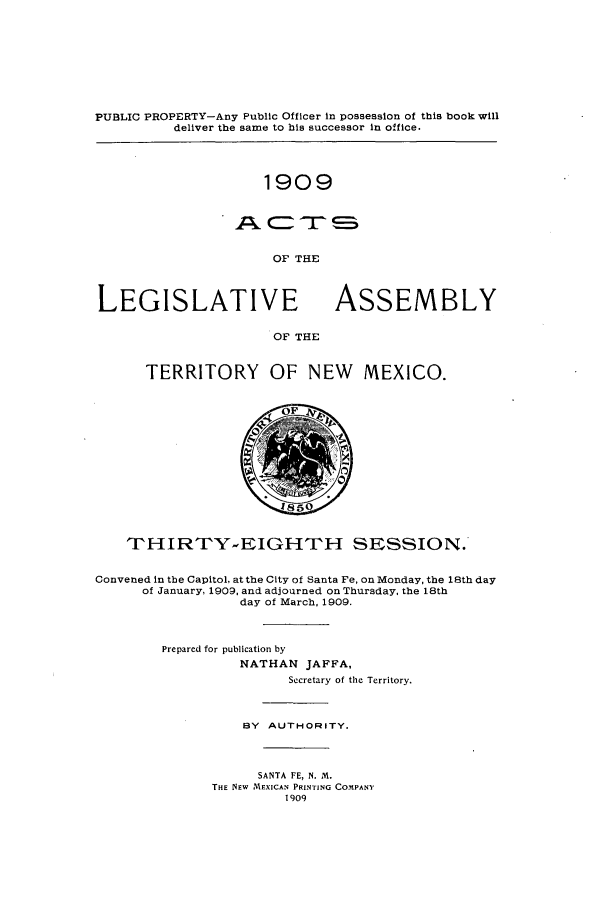 handle is hein.ssl/ssnm0147 and id is 1 raw text is: PUBLIC PROPERTY-Any Public Officer in possession of this book will
deliver the same to his successor in office.

1909
= mr SS
OF THE

LEGISLATIVE

ASSEMBLY

OF THE

TERRITORY OF NEW MEXICO.

THIRTY-EIGHTH SESSION.
Convened in the Capitol, at the City of Santa Fe, on Monday, the 18th day
of January, 1909, and adjourned on Thursday, the 18th
day of March, 1909.
Prepared for publication by
NATHAN JAFFA,
Secretary of the Territory.
BY AUTHORITY.
SANTA FE, N. M.
THE NEW AlEXICAN PRINTING COMPANY
1909


