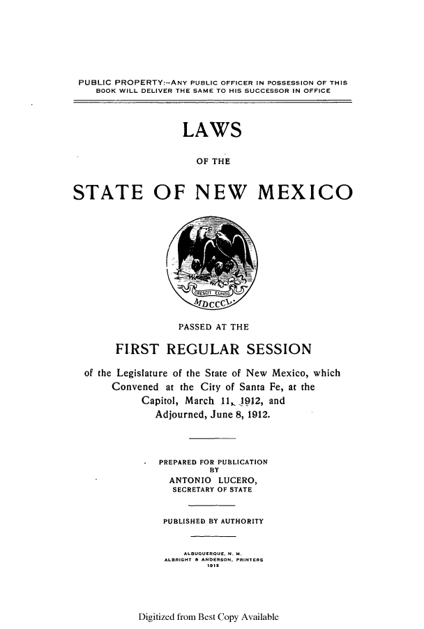 handle is hein.ssl/ssnm0149 and id is 1 raw text is: PUBLIC PROPERTY:--ANY PUBLIC OFFICER IN POSSESSION OF THIS
BOOK WILL DELIVER THE SAME TO HIS SUCCESSOR IN OFFICE
LAWS
OF THE
STATE OF NEW MEXICO

EUND

PASSED AT THE
FIRST REGULAR SESSION
of the Legislature of the State of New Mexico, which
Convened at the City of Santa Fe, at the
Capitol, March 11,1912, and
Adjourned, June 8, 1912.
PREPARED FOR PUBLICATION
BY
ANTONIO LUCERO,
SECRETARY OF STATE
PUBLISHED BY AUTHORITY
ALBUOUEROUE. N. M.
ALBRIGHT & ANDERSON, PRINTERS
1912

Digitized from Best Copy Available


