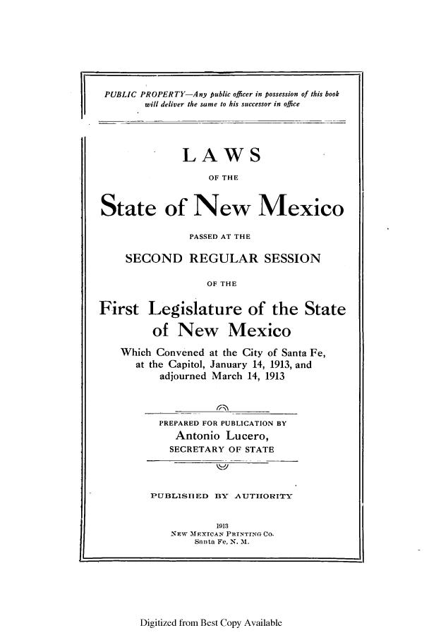 handle is hein.ssl/ssnm0150 and id is 1 raw text is: PUBLIC PROPERTY-Any public officer in possession of this book
will deliver the same to his successor in office

LAWS
OF THE
State of New Mexico
PASSED AT THE
SECOND REGULAR SESSION
OF THE
First Legislature of the State
of New Mexico
Which Convened at the City of Santa Fe,
at the Capitol, January 14, 1913, and
adjourned March 14, 1913
PREPARED FOR PUBLICATION BY
Antonio Lucero,
SECRETARY OF STATE

PJBLISIED BY AUTHORITY
1913
NEW MEXICAN PRINTING CO.
Santa Fe, N. I1.

Digitized from Best Copy Available

I


